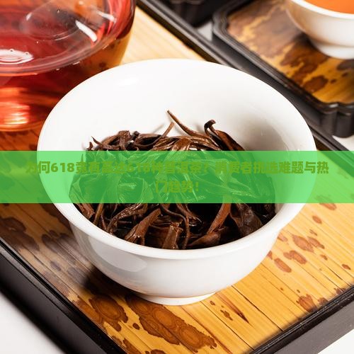 为何618竟有高达618种普洱茶？消费者挑选难题与热门趋势！
