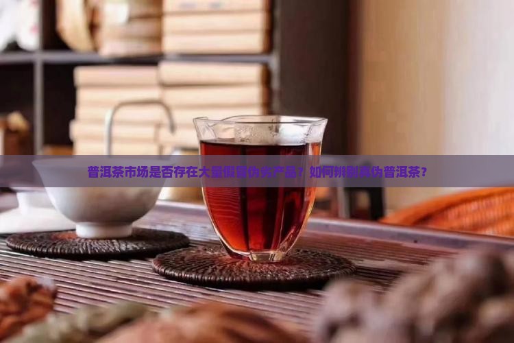 普洱茶市场是否存在大量假冒伪劣产品？如何辨别真伪普洱茶？