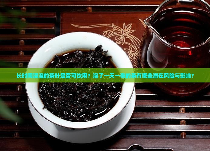 长时间浸泡的茶叶是否可饮用？泡了一天一夜的茶有哪些潜在风险与影响？