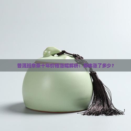 普洱班章茶十年价格涨幅解析：具体涨了多少？