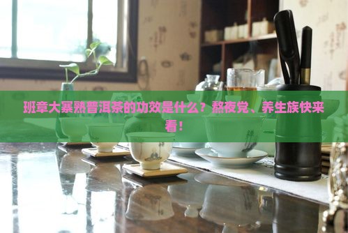 班章大寨熟普洱茶的功效是什么？熬夜党、养生族快来看！