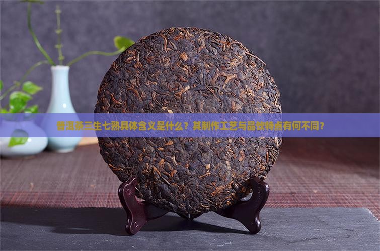 普洱茶三生七熟具体含义是什么？其制作工艺与品饮特点有何不同？