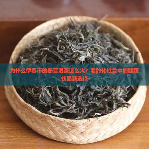 为什么伊春市的熟普洱茶这么火？老龄化社会中的健康饮品新选择