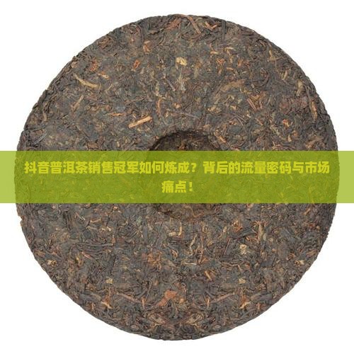 抖音普洱茶销售冠军如何炼成？背后的流量密码与市场痛点！