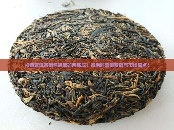 抖音普洱茶销售冠军如何炼成？背后的流量密码与市场痛点！