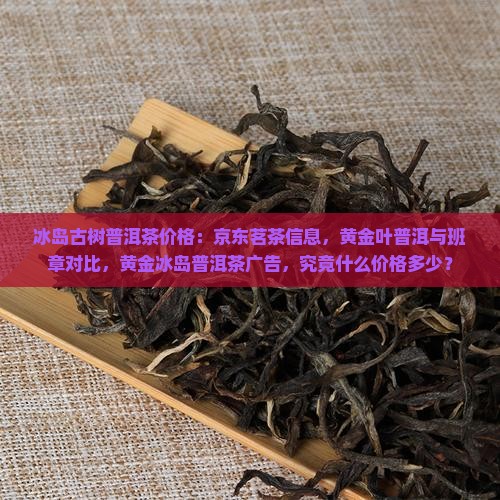 冰岛古树普洱茶价格：京东茗茶信息，黄金叶普洱与班章对比，黄金冰岛普洱茶广告，究竟什么价格多少？