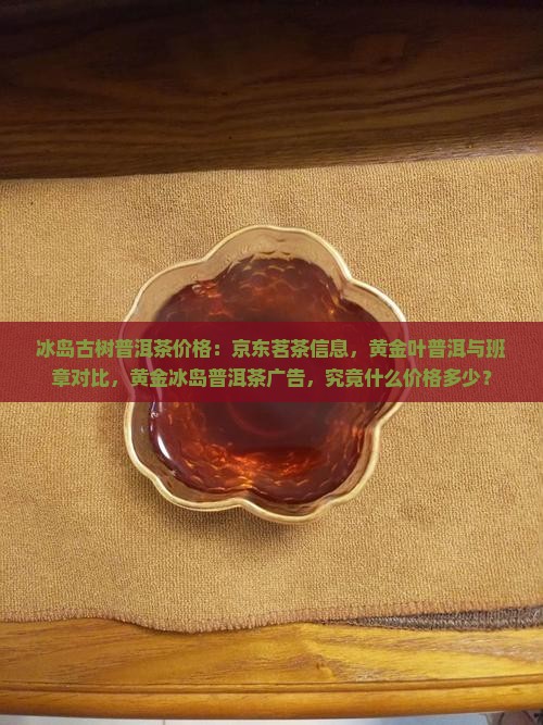 冰岛古树普洱茶价格：京东茗茶信息，黄金叶普洱与班章对比，黄金冰岛普洱茶广告，究竟什么价格多少？