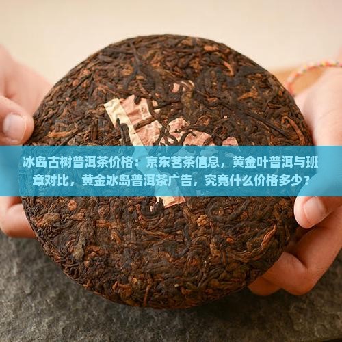 冰岛古树普洱茶价格：京东茗茶信息，黄金叶普洱与班章对比，黄金冰岛普洱茶广告，究竟什么价格多少？