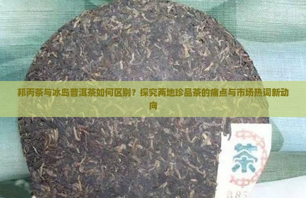 邦丙茶与冰岛普洱茶如何区别？探究两地珍品茶的痛点与市场热词新动向