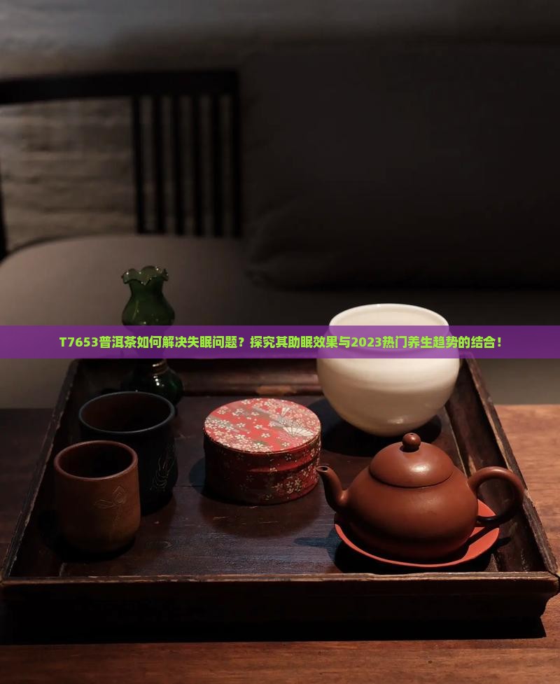 T7653普洱茶如何解决失眠问题？探究其助眠效果与2023热门养生趋势的结合！