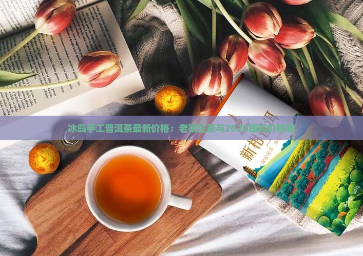 冰岛手工普洱茶最新价格：老寨生茶与2020原料价格表
