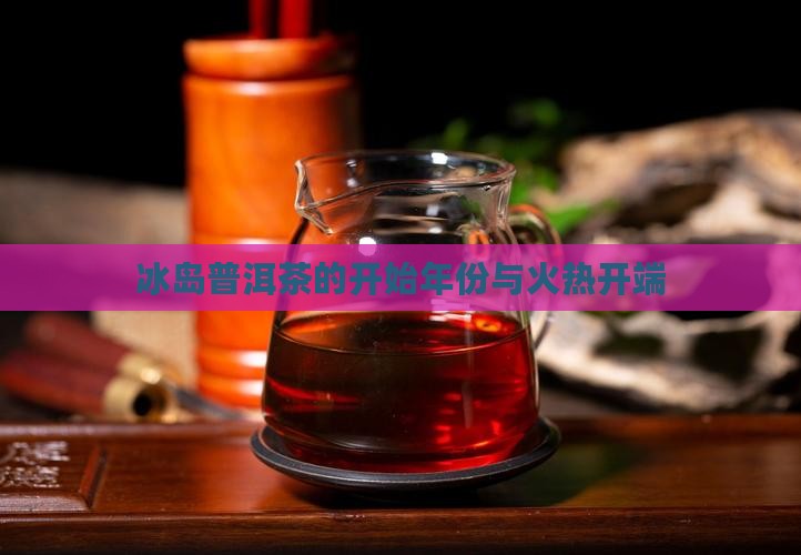 冰岛普洱茶的开始年份与火热开端