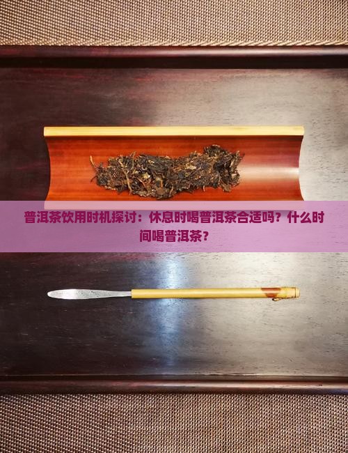 普洱茶饮用时机探讨：休息时喝普洱茶合适吗？什么时间喝普洱茶？