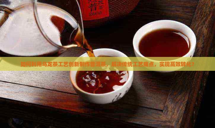如何利用乌龙茶工艺创新制作普洱茶，解决传统工艺痛点，实现高效转化？
