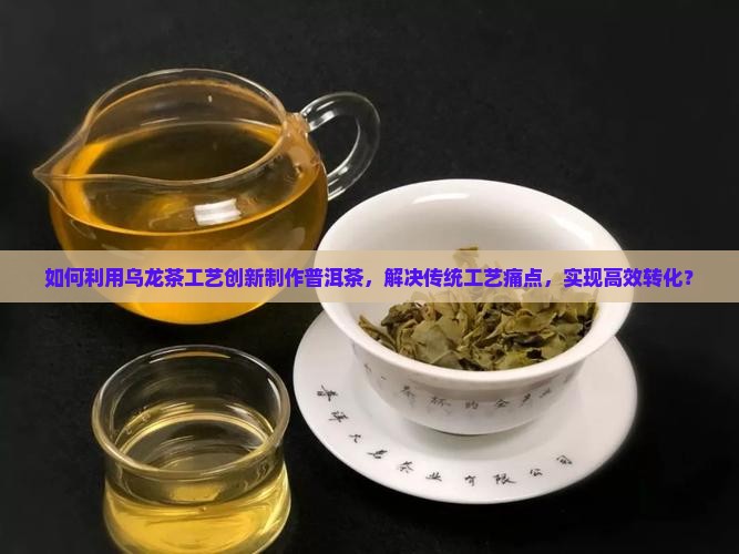 如何利用乌龙茶工艺创新制作普洱茶，解决传统工艺痛点，实现高效转化？