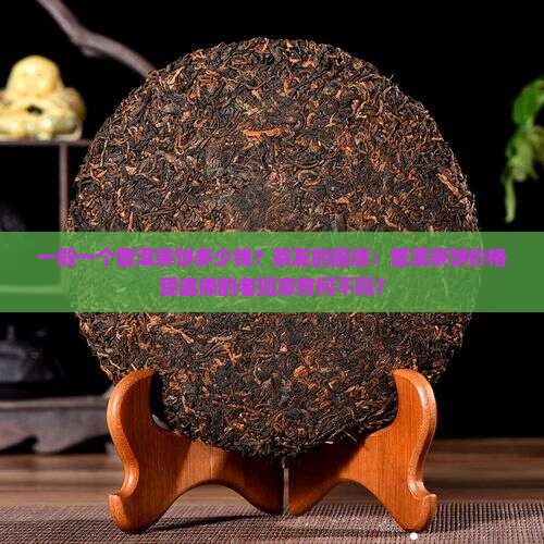 一般一个普洱茶饼多少钱？茶友的困惑：普洱茶饼价格受追捧的老班章有何不同？
