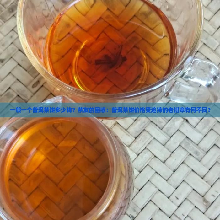一般一个普洱茶饼多少钱？茶友的困惑：普洱茶饼价格受追捧的老班章有何不同？