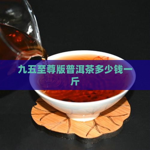 九五至尊版普洱茶多少钱一斤