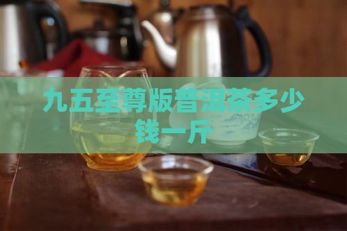 九五至尊版普洱茶多少钱一斤