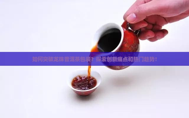 如何突破龙珠普洱茶包装？探索创新痛点和热门趋势！