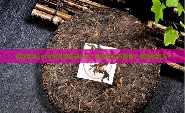 西双版纳2008年普洱茶是什么？它的特点有哪些？值得收藏吗？