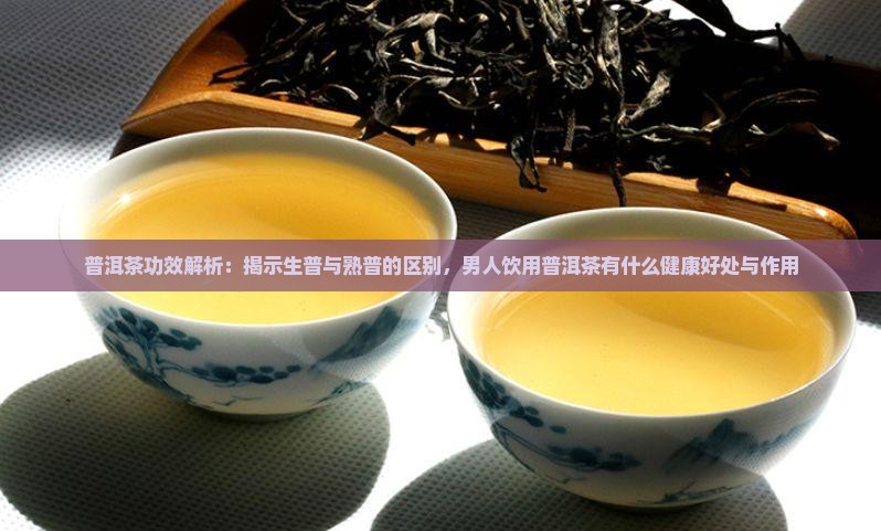 普洱茶功效解析：揭示生普与熟普的区别，男人饮用普洱茶有什么健康好处与作用