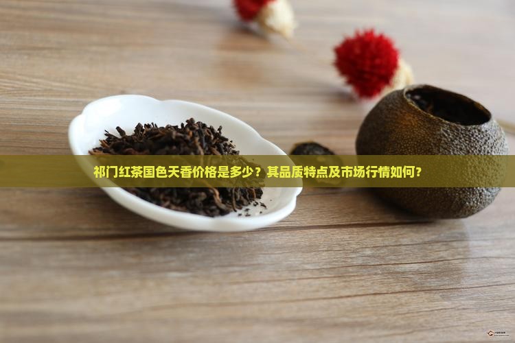 祁门红茶国色天香价格是多少？其品质特点及市场行情如何？