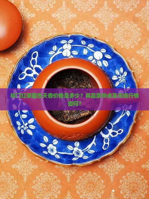 祁门红茶国色天香价格是多少？其品质特点及市场行情如何？