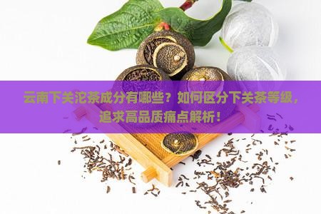 云南下关沱茶成分有哪些？如何区分下关茶等级，追求高品质痛点解析！