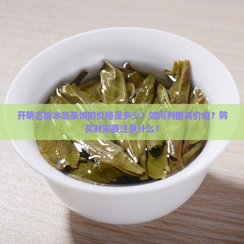 开明古韵冰岛茶饼的价格是多少？如何判断其价值？购买时需要注意什么？