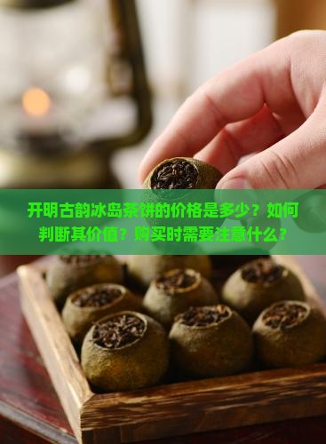 开明古韵冰岛茶饼的价格是多少？如何判断其价值？购买时需要注意什么？