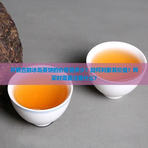 开明古韵冰岛茶饼的价格是多少？如何判断其价值？购买时需要注意什么？