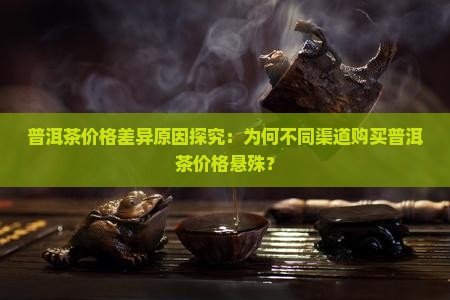 普洱茶价格差异原因探究：为何不同渠道购买普洱茶价格悬殊？