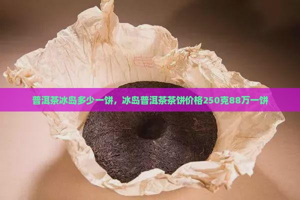 普洱茶冰岛多少一饼，冰岛普洱茶茶饼价格250克88万一饼