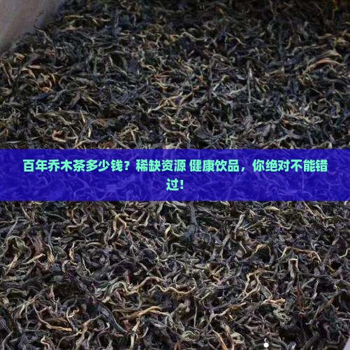 百年乔木茶多少钱？稀缺资源+健康饮品，你绝对不能错过！