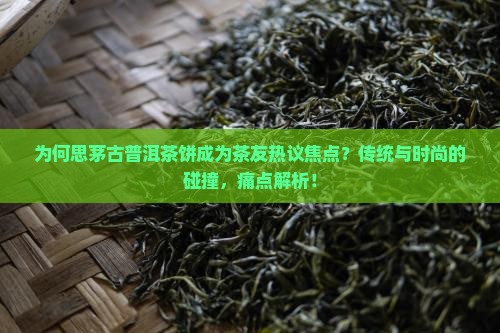 为何思茅古普洱茶饼成为茶友热议焦点？传统与时尚的碰撞，痛点解析！