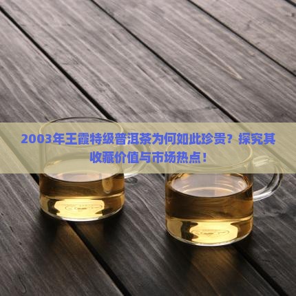 2003年王霞特级普洱茶为何如此珍贵？探究其收藏价值与市场热点！