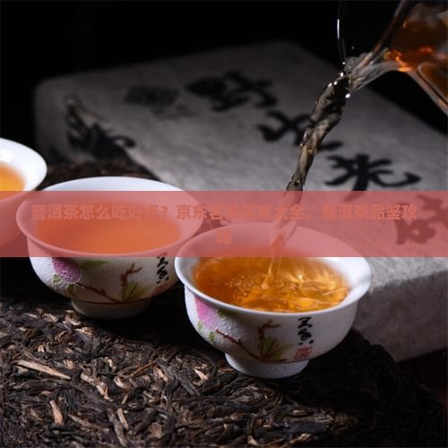普洱茶怎么吃好点？京东茗茶信息大全，普洱茶品鉴攻略