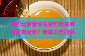 为何云南普洱生茶竹筒茶成为茶友新宠？传统工艺如何解决现代品饮痛点？