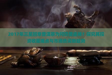 2017年三星班章普洱茶为何仍受追捧？探究其投资收藏痛点与市场热词新趋势