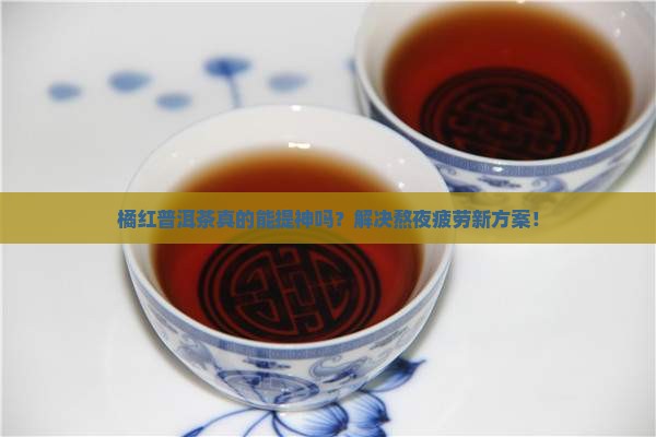 橘红普洱茶真的能提神吗？解决熬夜疲劳新方案！