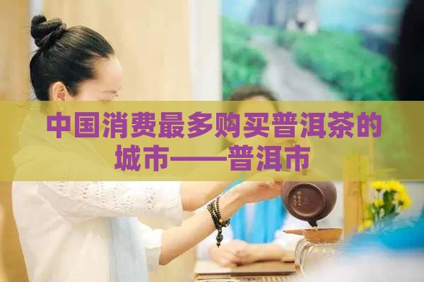 中国消费最多购买普洱茶的城市——普洱市