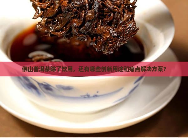 佛山普洱茶除了饮用，还有哪些创新用途和痛点解决方案？