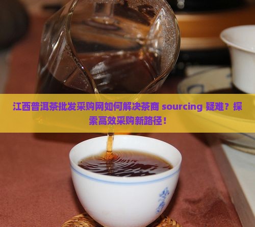 江西普洱茶批发采购网如何解决茶商 sourcing 疑难？探索高效采购新路径！