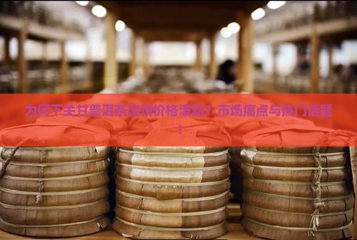 为何下关甘普洱茶泡饼价格波动？市场痛点与热门话题！