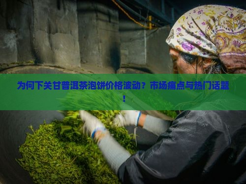 为何下关甘普洱茶泡饼价格波动？市场痛点与热门话题！