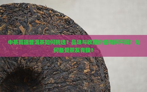 中茶高端普洱茶如何挑选？品味与收藏价值有何不同？为何备受茶友青睐？