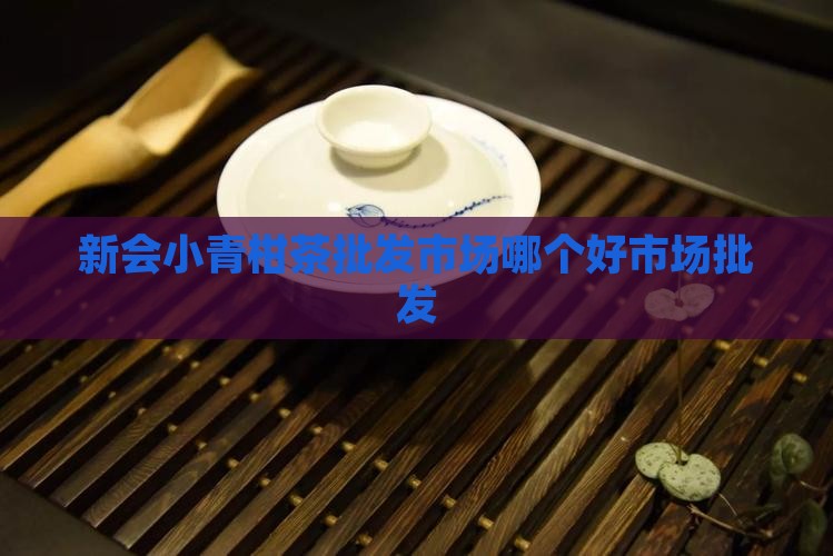 新会小青柑茶批发市场哪个好