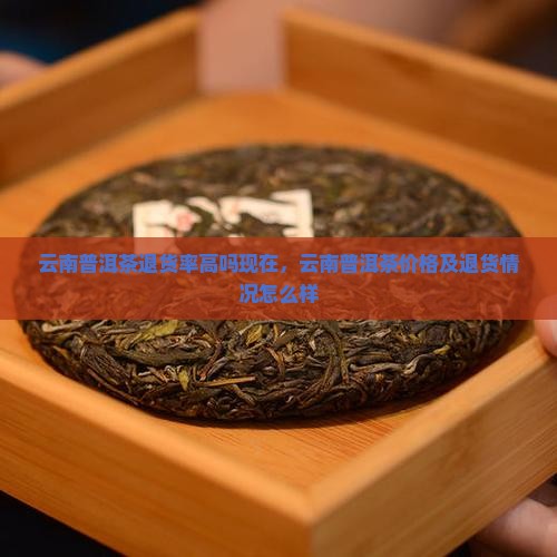 云南普洱茶退货率高吗现在