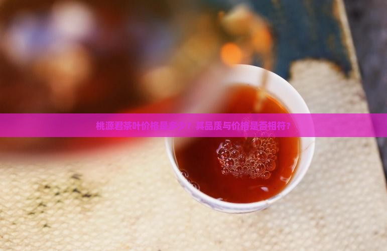 桃源君茶叶价格是多少？其品质与价格是否相符？